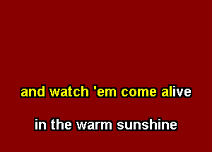 and watch 'em come alive

in the warm sunshine