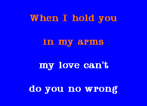 When I hold you
in my arms

my love can't.

do you no wrong I
