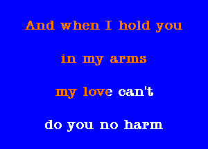 And when I hold you
in my arms
my love can't

do you no harm