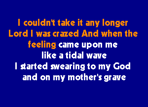 I couldn1 take it any longer
Lord I was crazed And when the
feeling came upon me
like a tidal wave
I started swearing to my God
and on my mother's grave