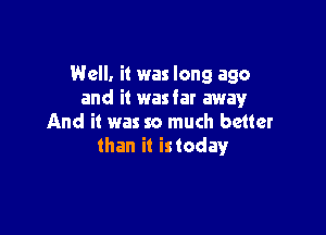 Well. it was long ago
and it wasfar away

And it was so much better
than i! istoday