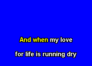 And when my love

for life is running dry