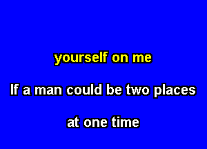 yourself on me

If a man could be two places

at one time