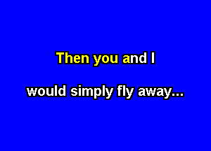 Then you and I

would simply fly away...
