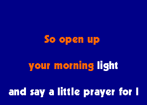 So open up

your morning light

and say a little prayer for l