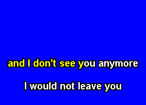 and I don't see you anymore

I would not leave you