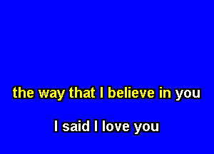 the way that I believe in you

I said I love you