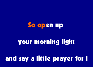 So open up

your morning light

and say a little prayer for l