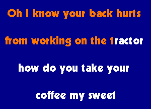 Oh I know your back hurts
from working on the tractor
how do you take your

coffee my sweet