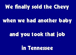 We finally sold the Chewr

when we had another baby
and you took that iob

in Tennessee