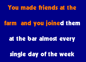 You made friends at the
farm and you ioined them
at the bar almost every

single day of the week