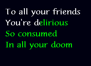 To all your friends
You're delirious

So consumed
In all your doom