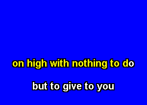 on high with nothing to do

but to give to you