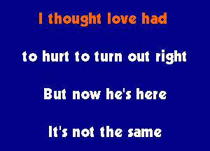 I thought love had

to hurt to turn out right

But now he's here

It's not the same