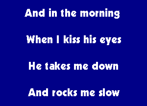 And in the morning

When I kiss his eyes
He takes me down

And rocks me slow