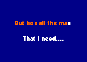 But he's all the man

That I need....