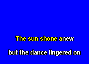 The sun shone anew

but the dance lingered on