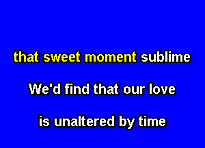 that sweet moment sublime

We'd find that our love

is unaltered by time
