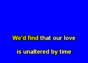 We'd find that our love

is unaltered by time