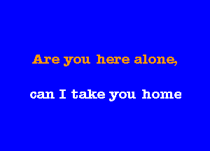 Are you here alone,

can I take you home