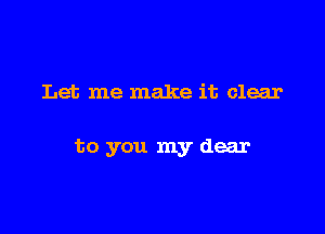 Let me make it clear

to you my dear