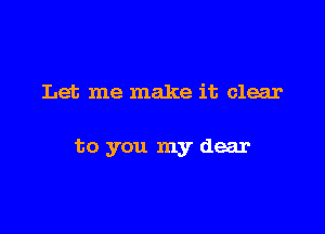 Let me make it clear

to you my dear