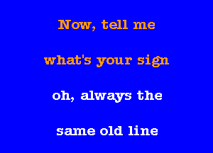 Now, tell me

what's your sign

oh, always the

same old line