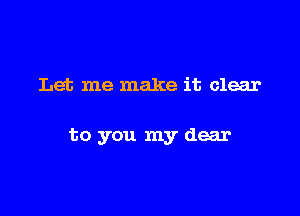 Let me make it clear

to you my dear