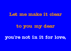 Let me make it clear
to you my dear

you're not in it for love,