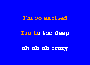 I'm so accited

I'm in too deep

oh oh oh crazy