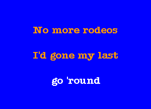 N o more rodeos

I'd gone my last

go 'round