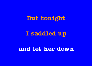But tonight

I saddled up

and let her down