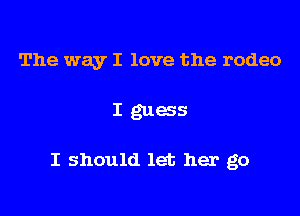 The way I love the rodeo

I guess

I should let her go