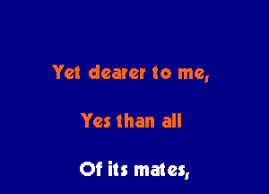 Yet dearer to me,

Yes than all

Of its mates,