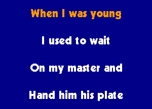 When I was young
I used to wait

On my master and

Hand him his plate