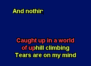 Caught up in a world
of uphill climbing
Tears are on my mind