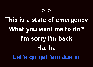 ?'

This is a state of emergency
What you want me to do?

I'm sorry I'm back
Ha, ha