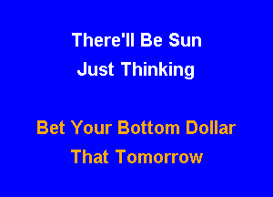 There'll Be Sun
Just Thinking

Bet Your Bottom Dollar
That Tomorrow