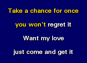 Take a chance for once
you won't regret it

Want my love

just come and get it