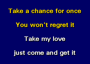 Take a chance for once
You won't regret it

Take my love

just come and get it