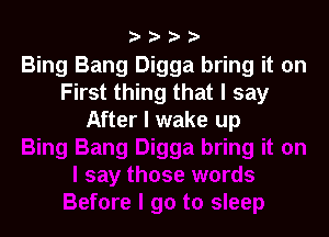Bing Bang Digga bring it on
First thing that I say

After I wake up