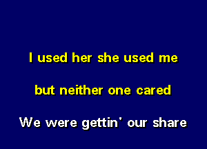 I used her she used me

but neither one cared

We were gettin' our share