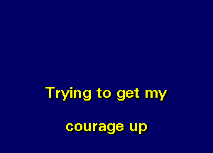 Trying to get my

courage up