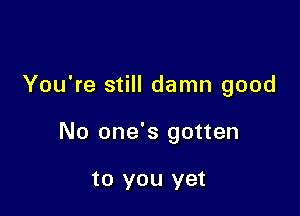 You're still damn good

No one's gotten

to you yet