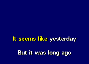 It seems like yesterday

But it was long ago