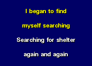I began to find

myself searching

Searching for sheIter

again and again