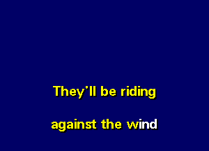 They'll be riding

against the wind
