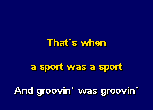 That's when

a sport was a sport

And groovin' was groovin'