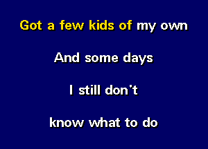 Got a few kids of my own

And some days
I still don't

know what to do