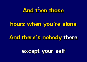 And tHen those

hours when you're alone
And there's nobody there

except your self